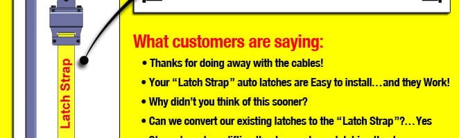 What customers are saying: Thanks for doing away with the cables! Your Latch Strap auto latches are Easy to install... and they Work! Why didn't you think of this sooner? Can we convert our existing latches to the Latch Strap?...Yes